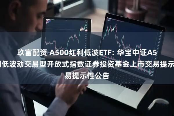 玖富配资 A500红利低波ETF: 华宝中证A500红利低波动交易型开放式指数证券投资基金上市交易提示性公告
