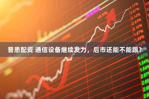普患配资 通信设备继续发力，后市还能不能跟？