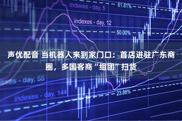 声优配音 当机器人来到家门口：首店进驻广东商圈，多国客商“组团”扫货