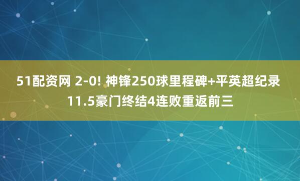 51配资网 2-0! 神锋250球里程碑+平英超纪录 11.5豪门终结4连败重返前三