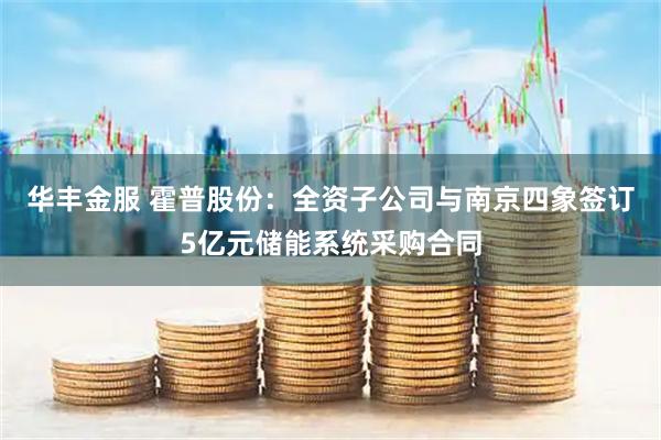 华丰金服 霍普股份：全资子公司与南京四象签订5亿元储能系统采购合同