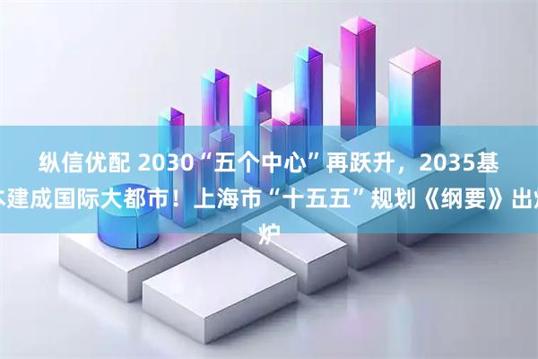 纵信优配 2030“五个中心”再跃升，2035基本建成国际大都市！上海市“十五五”规划《纲要》出炉