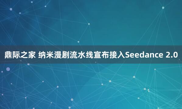 鼎际之家 纳米漫剧流水线宣布接入Seedance 2.0