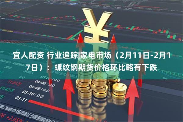 宜人配资 行业追踪|家电市场（2月11日-2月17日）：螺纹钢期货价格环比略有下跌