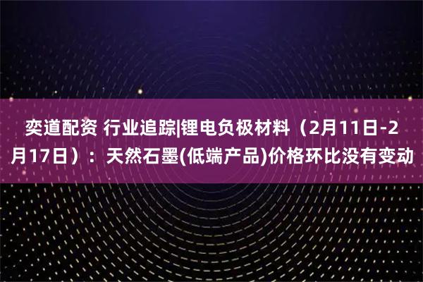 奕道配资 行业追踪|锂电负极材料（2月11日-2月17日）：天然石墨(低端产品)价格环比没有变动