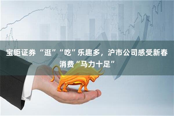 宝钜证券 “逛”“吃”乐趣多，沪市公司感受新春消费“马力十足”