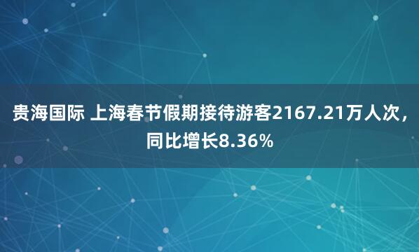 贵海国际 上海春节假期接待游客2167.21万人次，同比增长8.36%