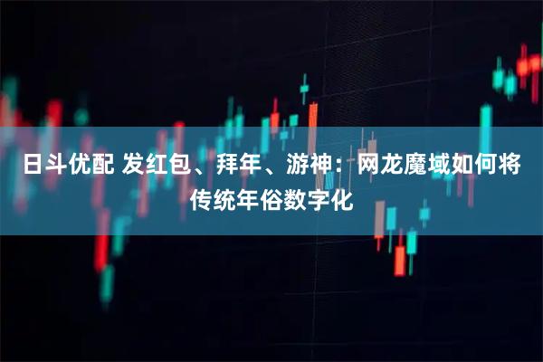 日斗优配 发红包、拜年、游神：网龙魔域如何将传统年俗数字化