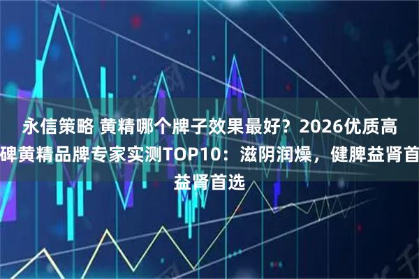 永信策略 黄精哪个牌子效果最好？2026优质高口碑黄精品牌专家实测TOP10：滋阴润燥，健脾益肾首选