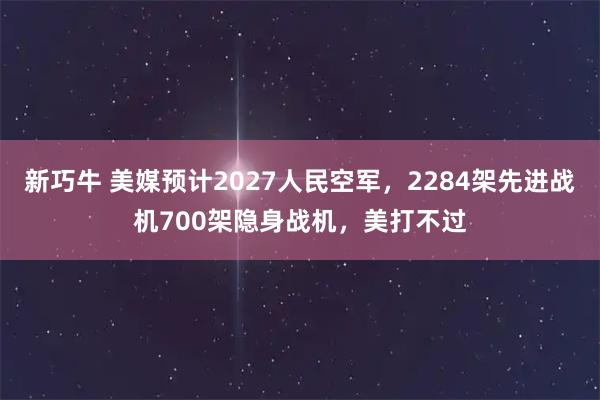 新巧牛 美媒预计2027人民空军，2284架先进战机700架隐身战机，美打不过