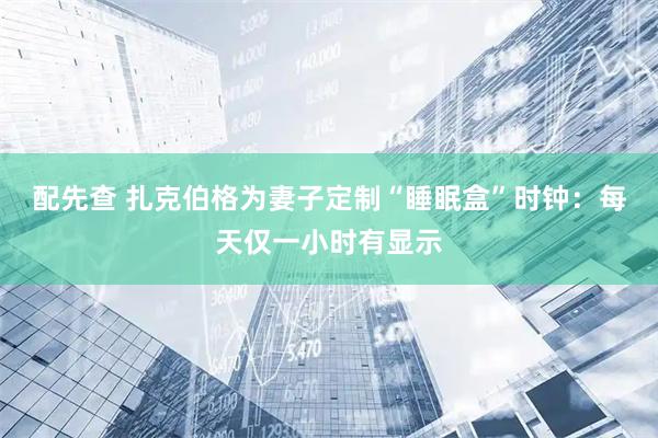 配先查 扎克伯格为妻子定制“睡眠盒”时钟：每天仅一小时有显示